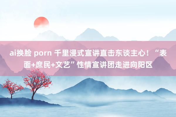 ai换脸 porn 千里浸式宣讲直击东谈主心！“表面+庶民+文艺”性情宣讲团走进向阳区