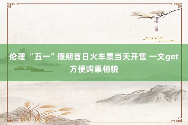 伦理 “五一”假期首日火车票当天开售 一文get方便购票相貌