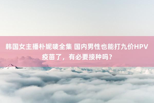 韩国女主播朴妮唛全集 国内男性也能打九价HPV疫苗了，有必要接种吗？