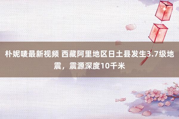 朴妮唛最新视频 西藏阿里地区日土县发生3.7级地震，震源深度10千米