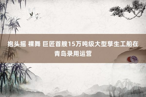 抱头摇 裸舞 巨匠首艘15万吨级大型孳生工船在青岛录用运营