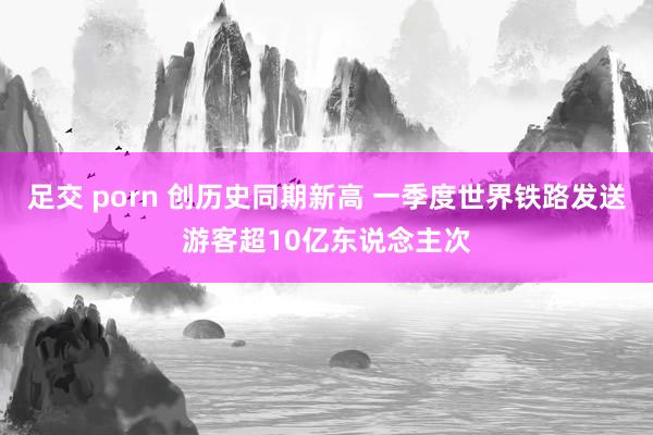足交 porn 创历史同期新高 一季度世界铁路发送游客超10亿东说念主次
