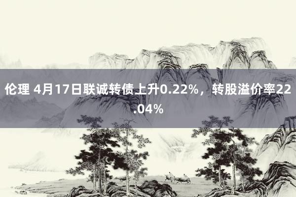 伦理 4月17日联诚转债上升0.22%，转股溢价率22.04%