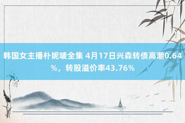 韩国女主播朴妮唛全集 4月17日兴森转债高潮0.64%，转股溢价率43.76%