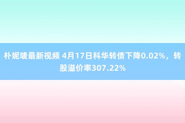 朴妮唛最新视频 4月17日科华转债下降0.02%，转股溢价率307.22%