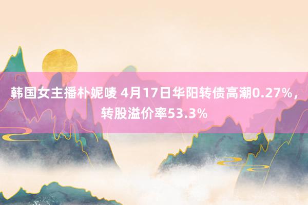 韩国女主播朴妮唛 4月17日华阳转债高潮0.27%，转股溢价率53.3%
