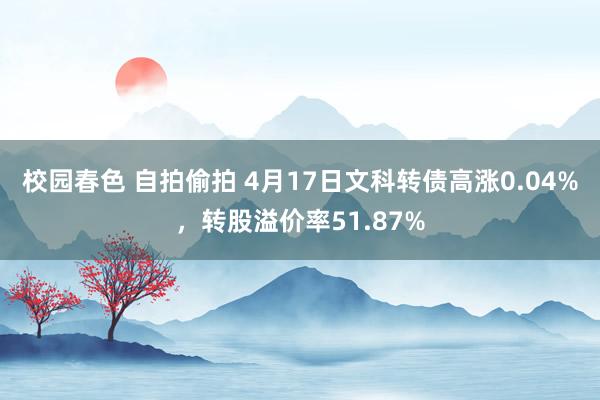 校园春色 自拍偷拍 4月17日文科转债高涨0.04%，转股溢价率51.87%