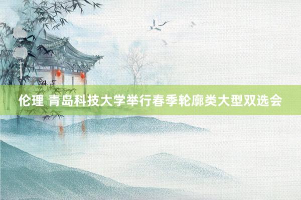 伦理 青岛科技大学举行春季轮廓类大型双选会