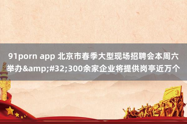 91porn app 北京市春季大型现场招聘会本周六举办&#32;300余家企业将提供岗亭近万个