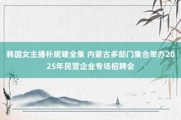 韩国女主播朴妮唛全集 内蒙古多部门集合举办2025年民营企业专场招聘会