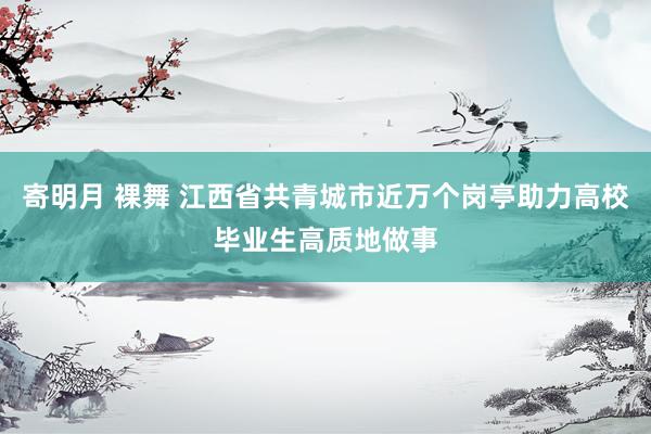 寄明月 裸舞 江西省共青城市近万个岗亭助力高校毕业生高质地做事