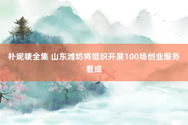 朴妮唛全集 山东潍坊将组织开展100场创业服务看成