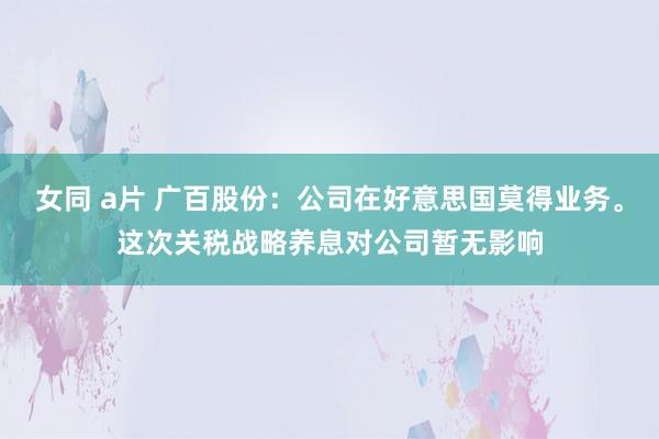 女同 a片 广百股份：公司在好意思国莫得业务。这次关税战略养息对公司暂无影响