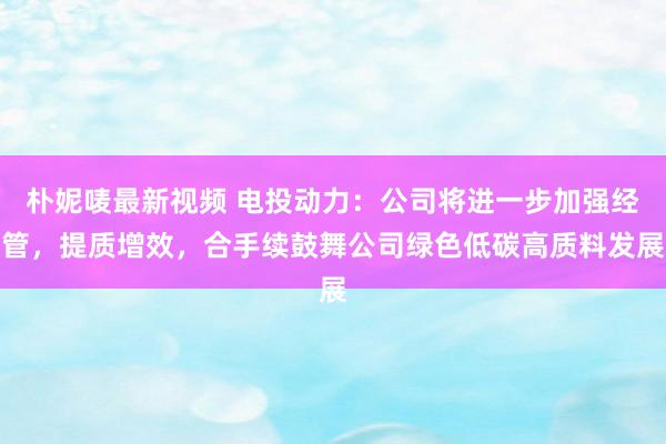 朴妮唛最新视频 电投动力：公司将进一步加强经管，提质增效，合手续鼓舞公司绿色低碳高质料发展