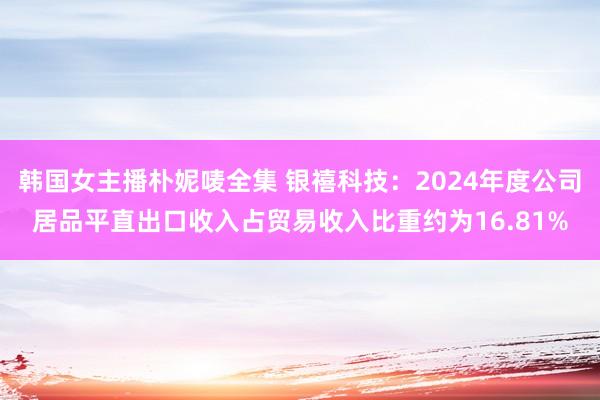 韩国女主播朴妮唛全集 银禧科技：2024年度公司居品平直出口收入占贸易收入比重约为16.81%