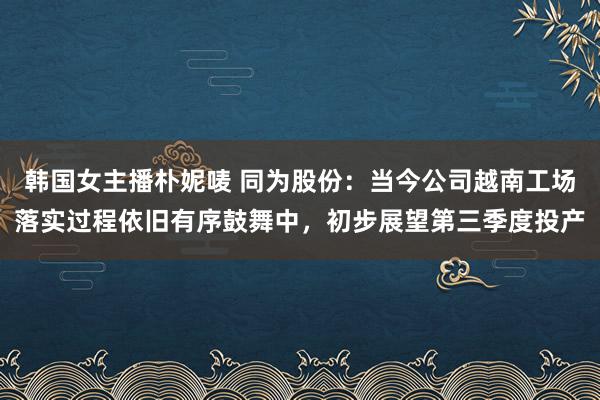 韩国女主播朴妮唛 同为股份：当今公司越南工场落实过程依旧有序鼓舞中，初步展望第三季度投产