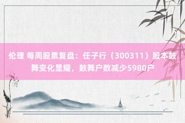 伦理 每周股票复盘：任子行（300311）股本鼓舞变化显耀，鼓舞户数减少5980户