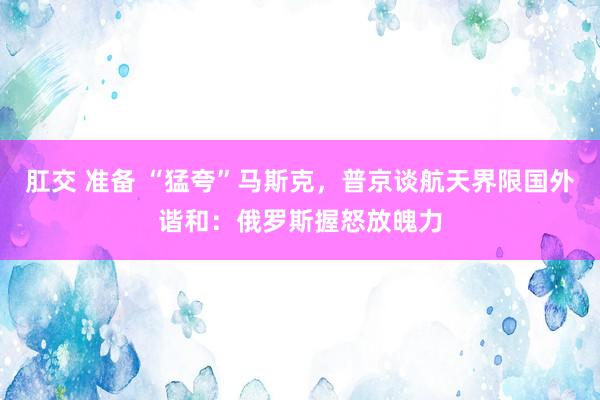 肛交 准备 “猛夸”马斯克，普京谈航天界限国外谐和：俄罗斯握怒放魄力