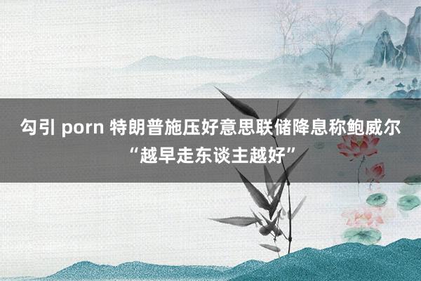 勾引 porn 特朗普施压好意思联储降息　称鲍威尔“越早走东谈主越好”