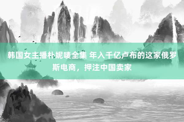 韩国女主播朴妮唛全集 年入千亿卢布的这家俄罗斯电商，押注中国卖家
