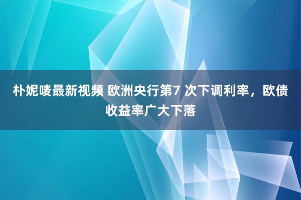 朴妮唛最新视频 欧洲央行第7 次下调利率，欧债收益率广大下落