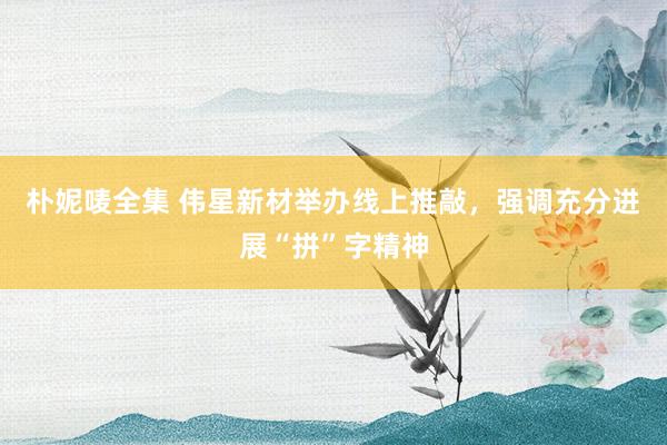 朴妮唛全集 伟星新材举办线上推敲，强调充分进展“拼”字精神