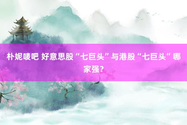 朴妮唛吧 好意思股“七巨头”与港股“七巨头”哪家强？