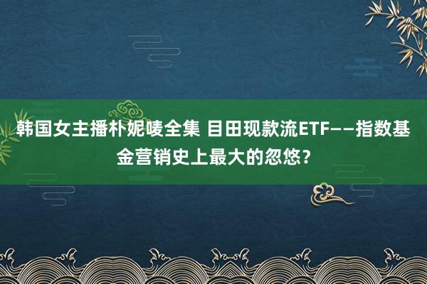 韩国女主播朴妮唛全集 目田现款流ETF——指数基金营销史上最大的忽悠？