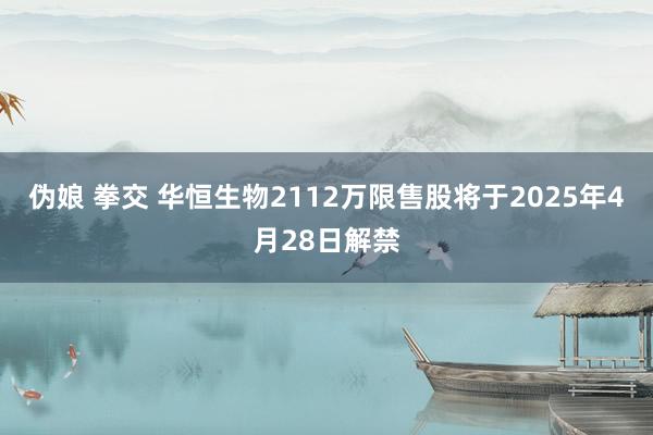伪娘 拳交 华恒生物2112万限售股将于2025年4月28日解禁