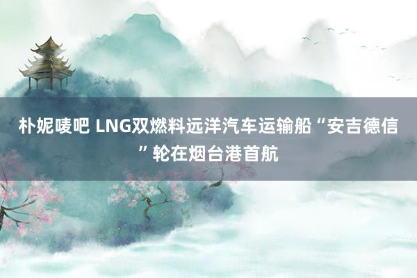 朴妮唛吧 LNG双燃料远洋汽车运输船“安吉德信”轮在烟台港首航