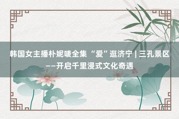 韩国女主播朴妮唛全集 “爱”逛济宁 | 三孔景区——开启千里浸式文化奇遇