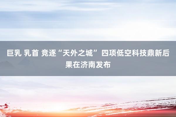 巨乳 乳首 竞逐“天外之城” 四项低空科技鼎新后果在济南发布