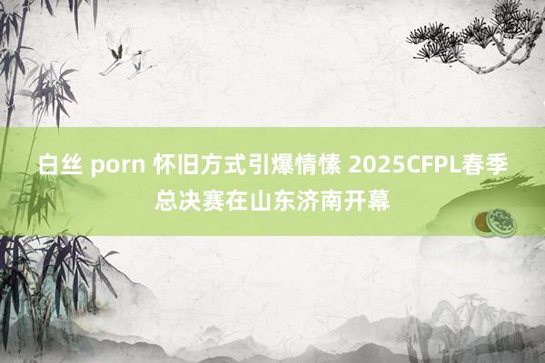 白丝 porn 怀旧方式引爆情愫 2025CFPL春季总决赛在山东济南开幕