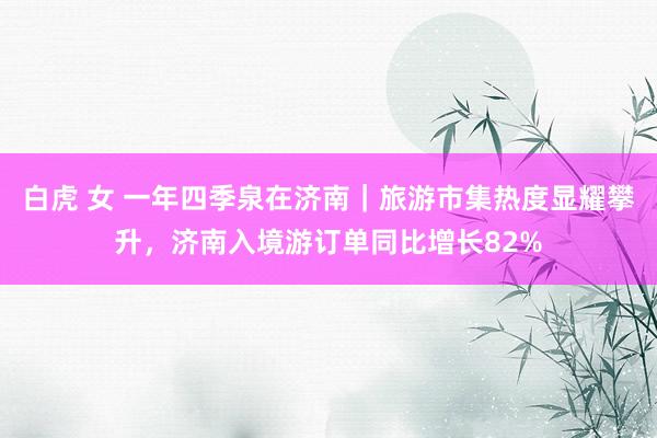 白虎 女 一年四季泉在济南｜旅游市集热度显耀攀升，济南入境游订单同比增长82%