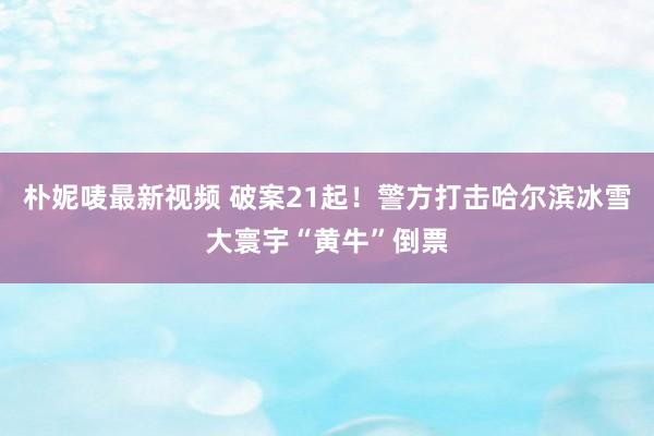 朴妮唛最新视频 破案21起！警方打击哈尔滨冰雪大寰宇“黄牛”倒票