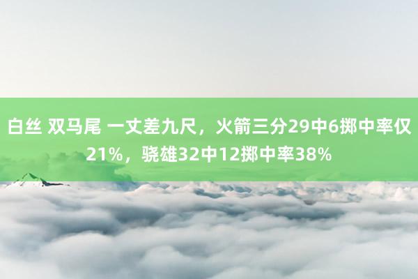 白丝 双马尾 一丈差九尺，火箭三分29中6掷中率仅21%，骁雄32中12掷中率38%