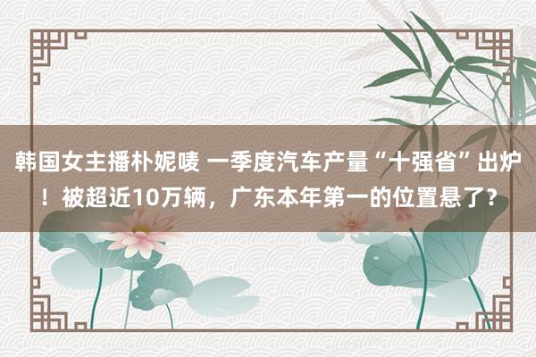 韩国女主播朴妮唛 一季度汽车产量“十强省”出炉！被超近10万辆，广东本年第一的位置悬了？