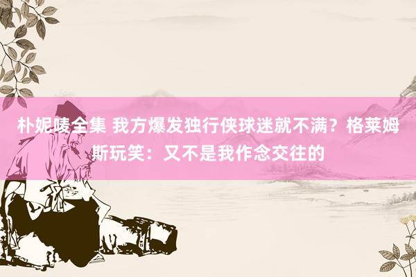 朴妮唛全集 我方爆发独行侠球迷就不满？格莱姆斯玩笑：又不是我作念交往的