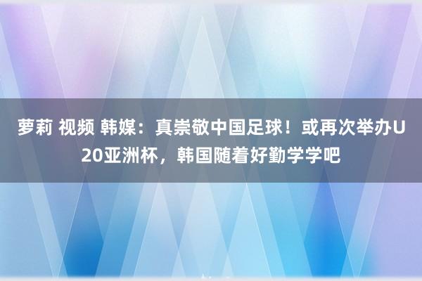 萝莉 视频 韩媒：真崇敬中国足球！或再次举办U20亚洲杯，韩国随着好勤学学吧