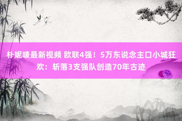 朴妮唛最新视频 欧联4强！5万东说念主口小城狂欢：斩落3支强队创造70年古迹