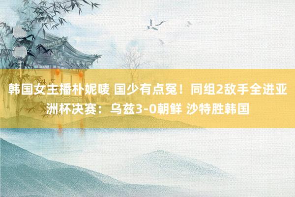韩国女主播朴妮唛 国少有点冤！同组2敌手全进亚洲杯决赛：乌兹3-0朝鲜 沙特胜韩国