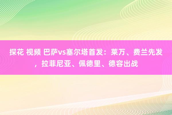 探花 视频 巴萨vs塞尔塔首发：莱万、费兰先发，拉菲尼亚、佩德里、德容出战