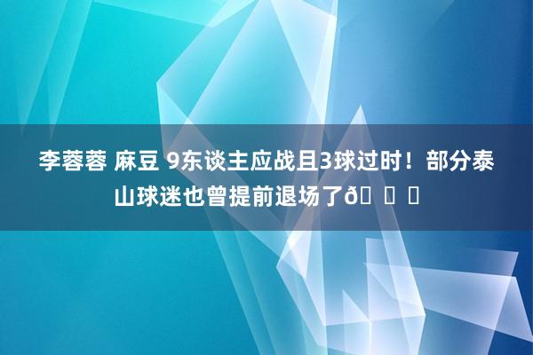 李蓉蓉 麻豆 9东谈主应战且3球过时！部分泰山球迷也曾提前退场了😔