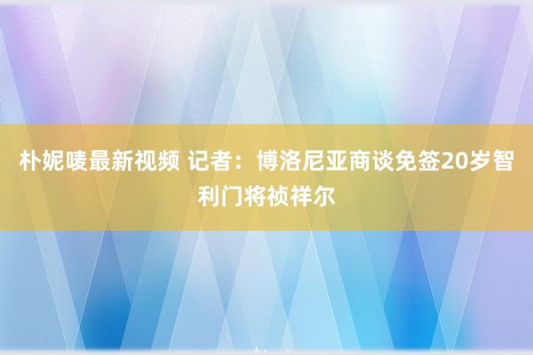 朴妮唛最新视频 记者：博洛尼亚商谈免签20岁智利门将祯祥尔
