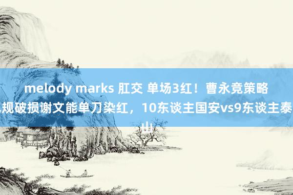 melody marks 肛交 单场3红！曹永竞策略犯规破损谢文能单刀染红，10东谈主国安vs9东谈主泰山