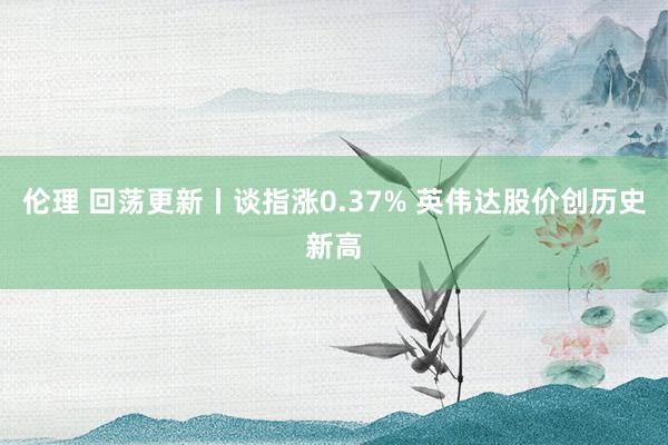 伦理 回荡更新丨谈指涨0.37% 英伟达股价创历史新高