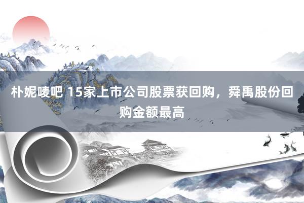 朴妮唛吧 15家上市公司股票获回购，舜禹股份回购金额最高
