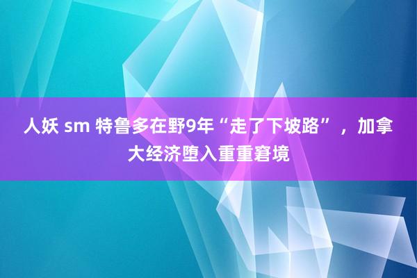 人妖 sm 特鲁多在野9年“走了下坡路” ，加拿大经济堕入重重窘境