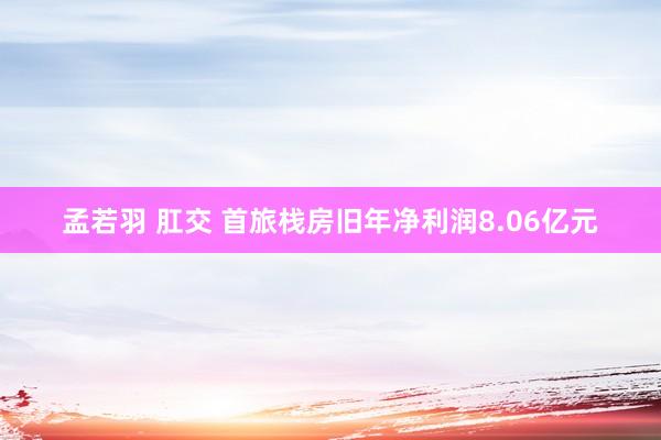 孟若羽 肛交 首旅栈房旧年净利润8.06亿元