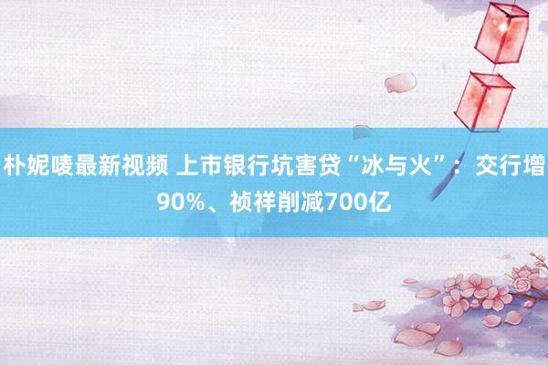 朴妮唛最新视频 上市银行坑害贷“冰与火”：交行增90%、祯祥削减700亿